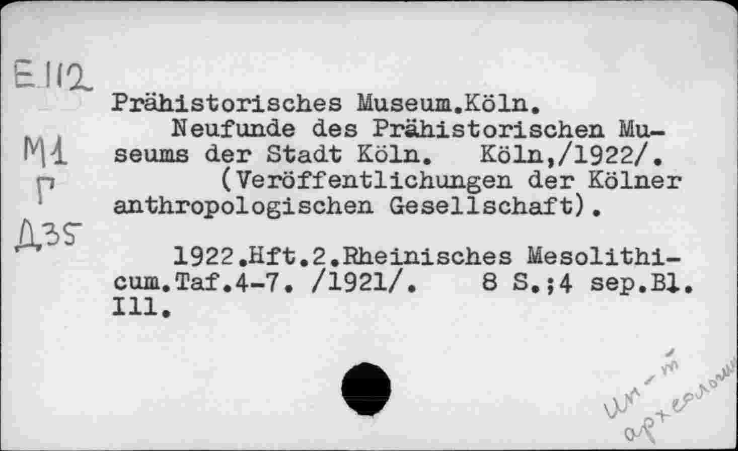 ﻿Енг
гц
р
Ad?
Prähistorisches Museum.Köln.
Neufunde des Prähistorischen Museums der Stadt Köln. Köln,/1922/.
(Veröffentlichungen der Kölner anthropologischen Gesellschaft).
1922.Hft.2.Rheinisches Mesolithi-cum.Taf.4-7. /1921/.	8 S.;4 sep.Bl
Ill.